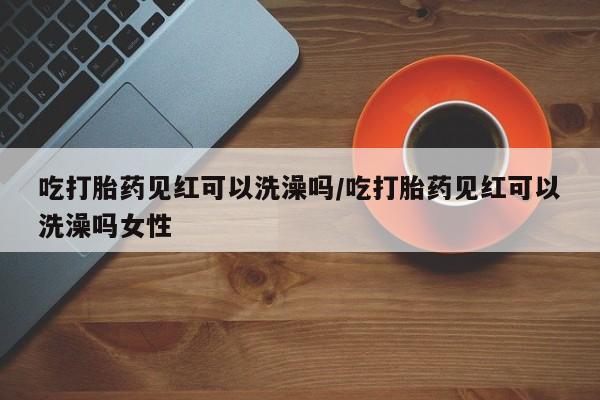 打胎药在线付款吃打胎药见红可以洗澡吗/吃打胎药见红可以洗澡吗女性