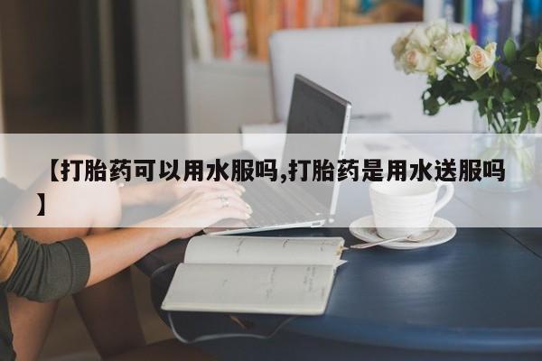 打胎药在线付款【打胎药可以用水服吗,打胎药是用水送服吗】