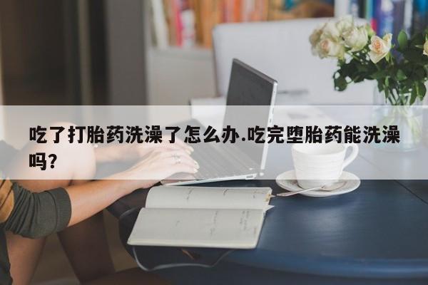 打胎药在线付款吃了打胎药洗澡了怎么办.吃完堕胎药能洗澡吗？