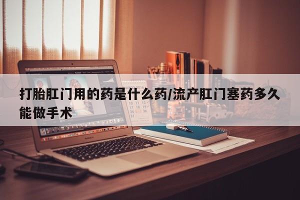 打胎药在线付款打胎肛门用的药是什么药/流产肛门塞药多久能做手术