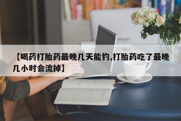 打胎药在线付款【喝药打胎药最晚几天能钓,打胎药吃了最晚几小时会流掉】
