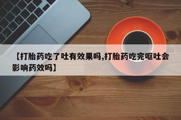打胎药在线付款【打胎药吃了吐有效果吗,打胎药吃完呕吐会影响药效吗】