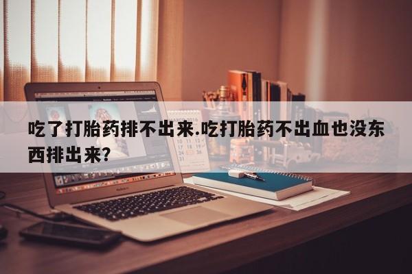 打胎药在线付款吃了打胎药排不出来.吃打胎药不出血也没东西排出来？