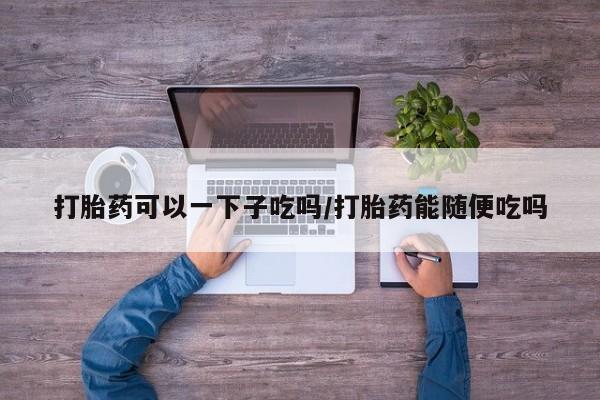 打胎药在线付款打胎药可以一下子吃吗/打胎药能随便吃吗