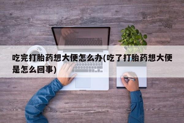 打胎药在线付款吃完打胎药想大便怎么办(吃了打胎药想大便是怎么回事)