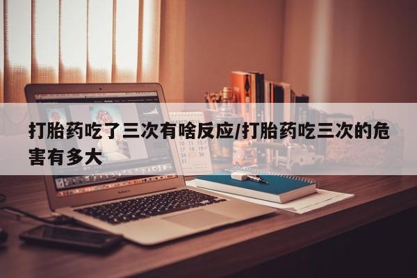 打胎药在线付款打胎药吃了三次有啥反应/打胎药吃三次的危害有多大