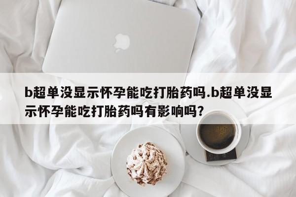 打胎药在线付款b超单没显示怀孕能吃打胎药吗.b超单没显示怀孕能吃打胎药吗有影响吗？