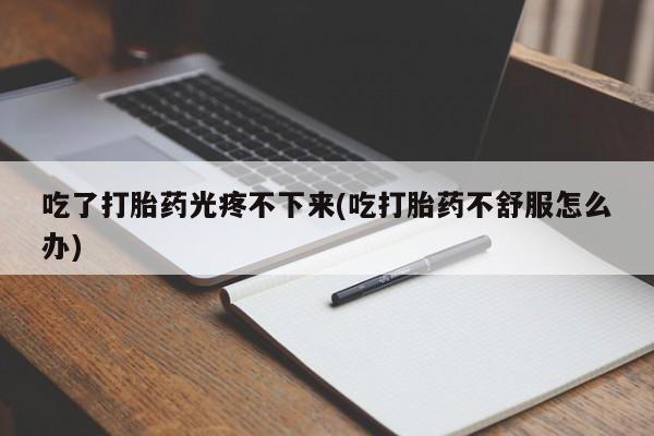 打胎药在线付款吃了打胎药光疼不下来(吃打胎药不舒服怎么办)