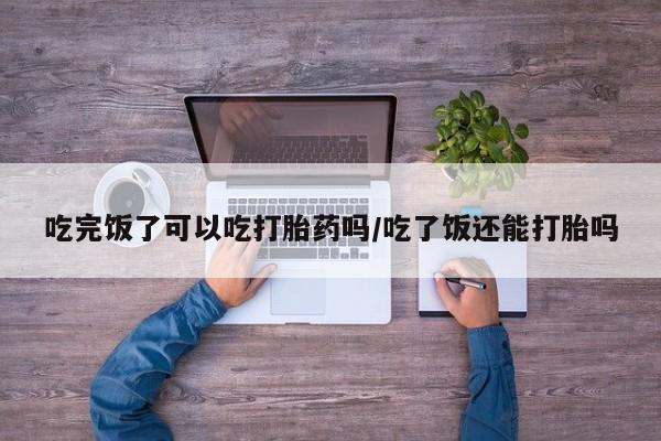 打胎药在线付款吃完饭了可以吃打胎药吗/吃了饭还能打胎吗