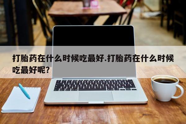 打胎药在线付款打胎药在什么时候吃最好.打胎药在什么时候吃最好呢？