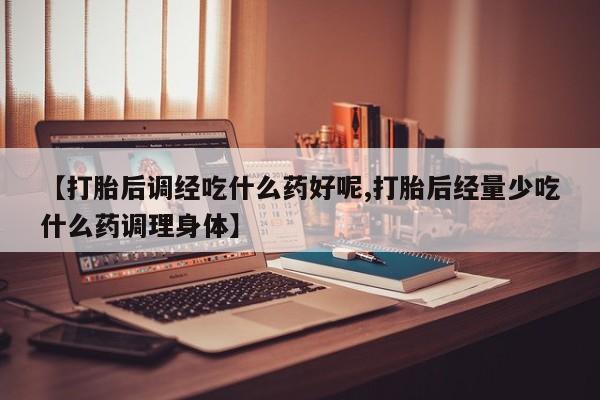 打胎药在线付款【打胎后调经吃什么药好呢,打胎后经量少吃什么药调理身体】