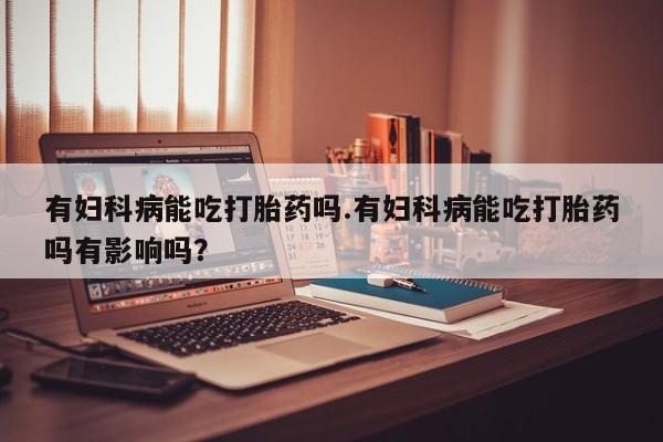 打胎药在线付款有妇科病能吃打胎药吗.有妇科病能吃打胎药吗有影响吗？