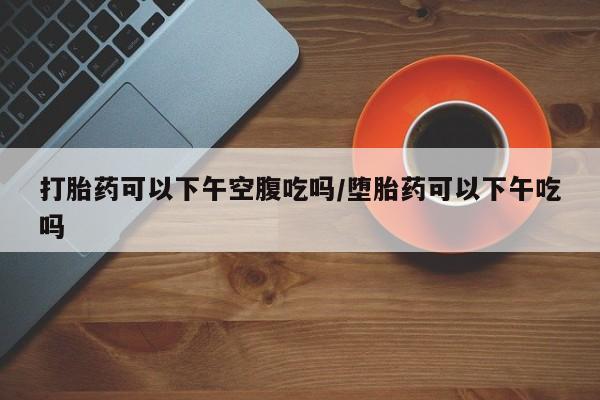 打胎药在线付款打胎药可以下午空腹吃吗/堕胎药可以下午吃吗