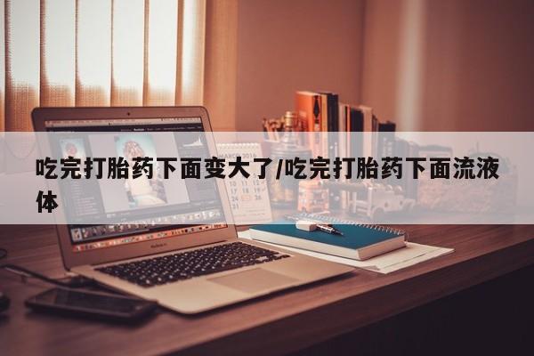 打胎药在线付款吃完打胎药下面变大了/吃完打胎药下面流液体