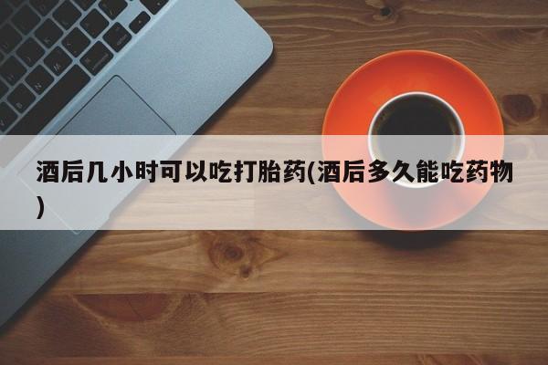 打胎药在线付款酒后几小时可以吃打胎药(酒后多久能吃药物)