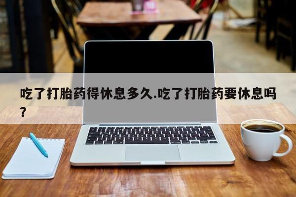 打胎药在线付款吃了打胎药得休息多久.吃了打胎药要休息吗？