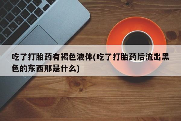 打胎药在线付款吃了打胎药有褐色液体(吃了打胎药后流出黑色的东西那是什么)