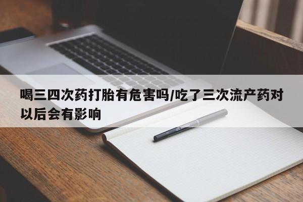 打胎药在线付款喝三四次药打胎有危害吗/吃了三次流产药对以后会有影响