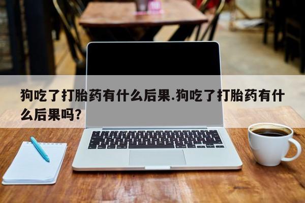 打胎药在线付款狗吃了打胎药有什么后果.狗吃了打胎药有什么后果吗？