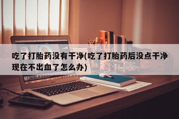 打胎药在线付款吃了打胎药没有干净(吃了打胎药后没点干净现在不出血了怎么办)