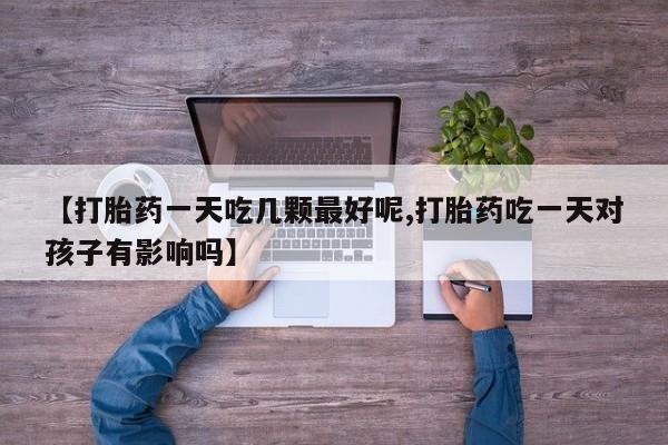 打胎药在线付款【打胎药一天吃几颗最好呢,打胎药吃一天对孩子有影响吗】