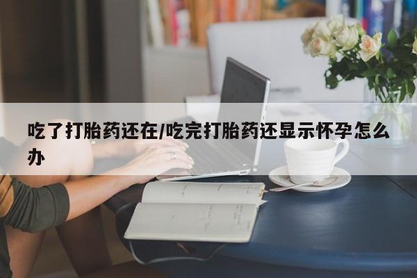 打胎药在线付款吃了打胎药还在/吃完打胎药还显示怀孕怎么办