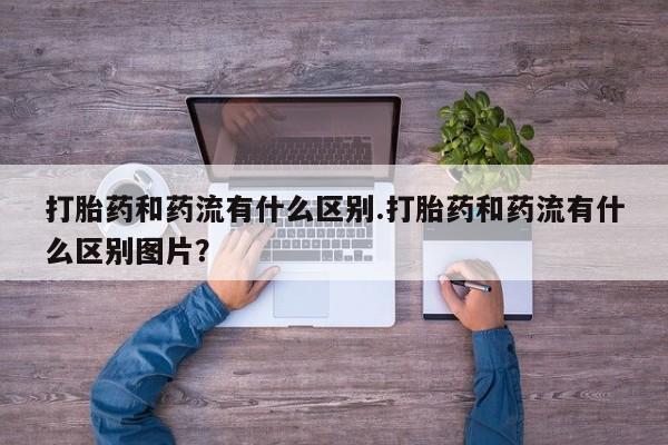 打胎药在线付款打胎药和药流有什么区别.打胎药和药流有什么区别图片？