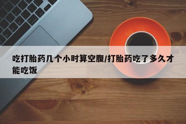 打胎药在线付款吃打胎药几个小时算空腹/打胎药吃了多久才能吃饭