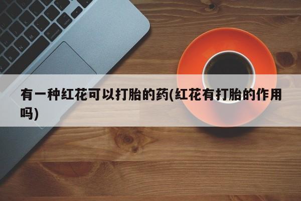 打胎药在线付款有一种红花可以打胎的药(红花有打胎的作用吗)