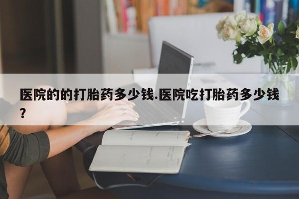 打胎药在线付款医院的的打胎药多少钱.医院吃打胎药多少钱？