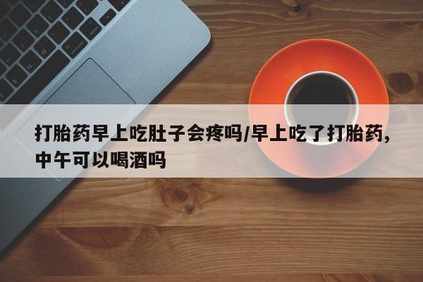 打胎药在线付款打胎药早上吃肚子会疼吗/早上吃了打胎药,中午可以喝酒吗