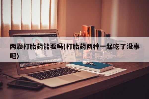 打胎药在线付款两颗打胎药能要吗(打胎药两种一起吃了没事吧)