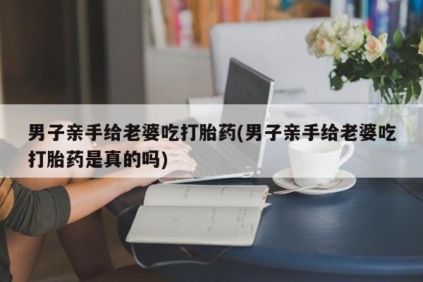 打胎药在线付款男子亲手给老婆吃打胎药(男子亲手给老婆吃打胎药是真的吗)