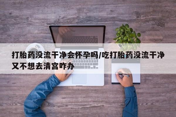 打胎药在线付款打胎药没流干净会怀孕吗/吃打胎药没流干净又不想去清宫咋办