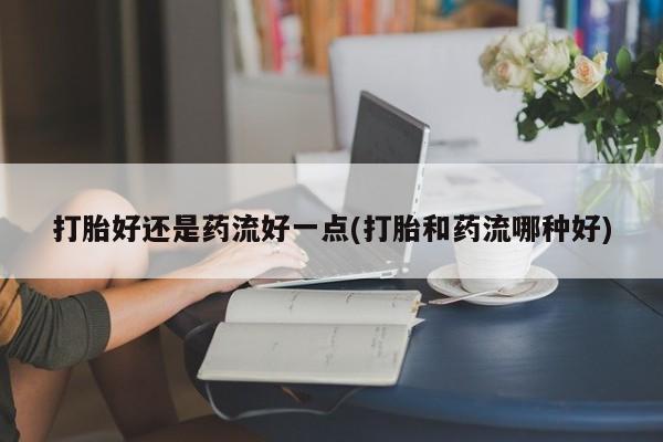 打胎药在线付款打胎好还是药流好一点(打胎和药流哪种好)