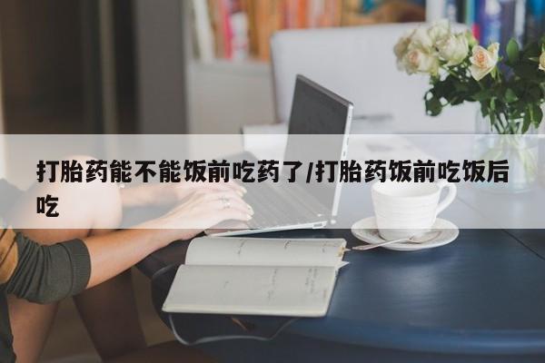 打胎药在线付款打胎药能不能饭前吃药了/打胎药饭前吃饭后吃