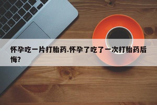 打胎药在线付款怀孕吃一片打胎药.怀孕了吃了一次打胎药后悔？