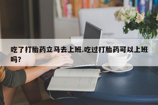 打胎药在线付款吃了打胎药立马去上班.吃过打胎药可以上班吗？