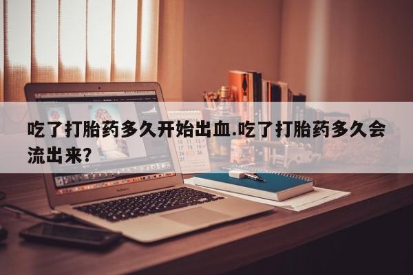 打胎药在线付款吃了打胎药多久开始出血.吃了打胎药多久会流出来？