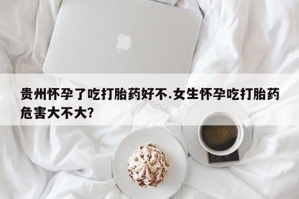 打胎药在线付款贵州怀孕了吃打胎药好不.女生怀孕吃打胎药危害大不大？