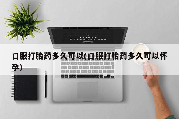 打胎药在线付款口服打胎药多久可以(口服打胎药多久可以怀孕)