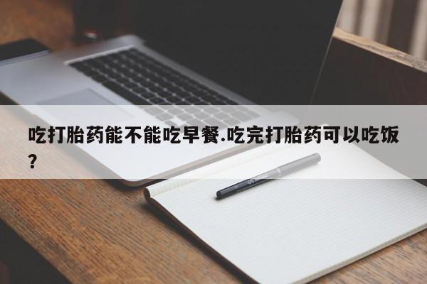 打胎药在线付款吃打胎药能不能吃早餐.吃完打胎药可以吃饭？