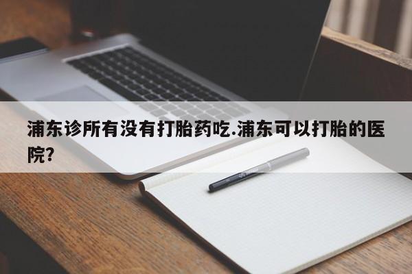 打胎药在线付款浦东诊所有没有打胎药吃.浦东可以打胎的医院？