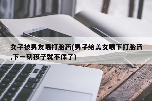 打胎药在线付款女子被男友喂打胎药(男子给美女喂下打胎药,下一刻孩子就不保了)
