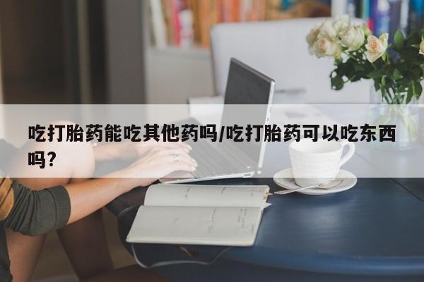 打胎药在线付款吃打胎药能吃其他药吗/吃打胎药可以吃东西吗?