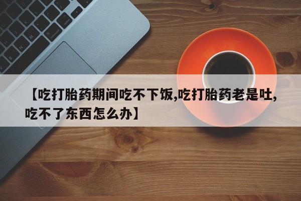 打胎药在线付款【吃打胎药期间吃不下饭,吃打胎药老是吐,吃不了东西怎么办】