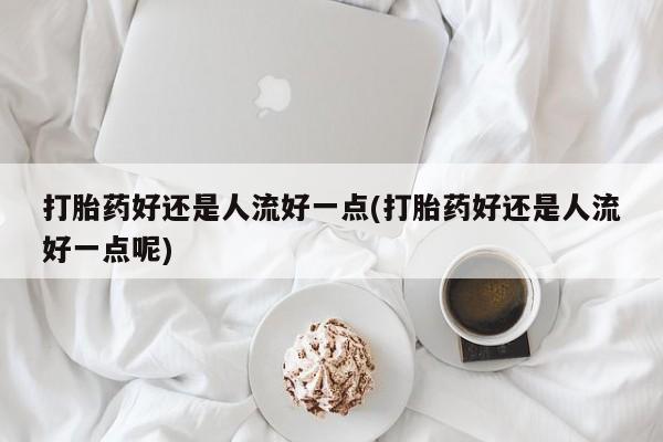 打胎药在线付款打胎药好还是人流好一点(打胎药好还是人流好一点呢)