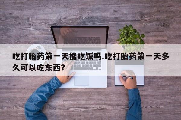 打胎药在线付款吃打胎药第一天能吃饭吗.吃打胎药第一天多久可以吃东西？