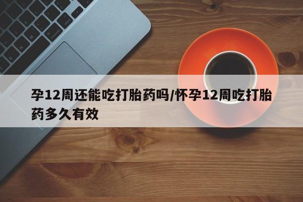打胎药在线付款孕12周还能吃打胎药吗/怀孕12周吃打胎药多久有效