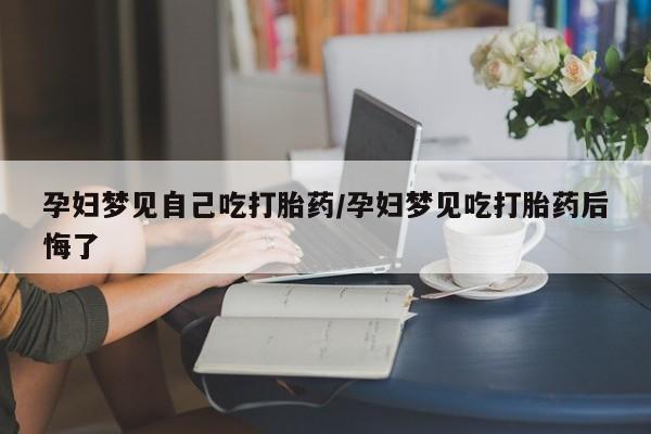 打胎药在线付款孕妇梦见自己吃打胎药/孕妇梦见吃打胎药后悔了